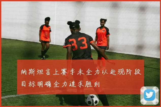 纳斯坦言上赛季未全力以赴现阶段目标明确全力追求胜利
