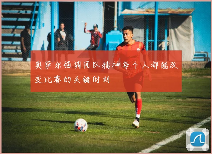 奥萨尔强调团队精神每个人都能改变比赛的关键时刻