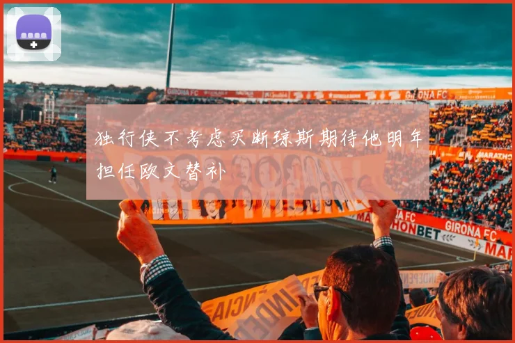 独行侠不考虑买断琼斯期待他明年担任欧文替补