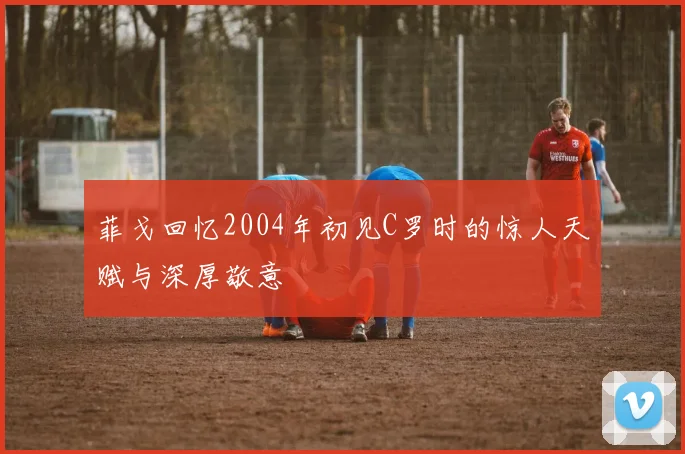 菲戈回忆2004年初见C罗时的惊人天赋与深厚敬意