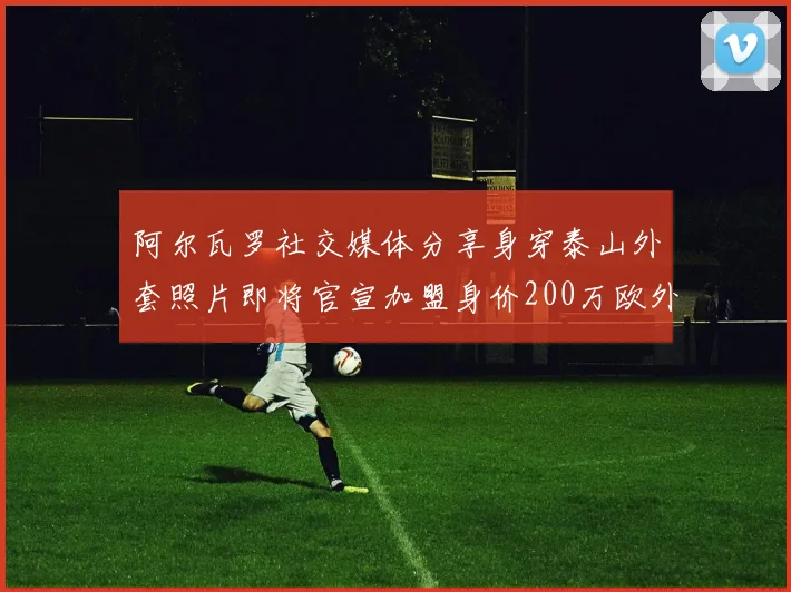 阿尔瓦罗社交媒体分享身穿泰山外套照片即将官宣加盟身价200万欧外援