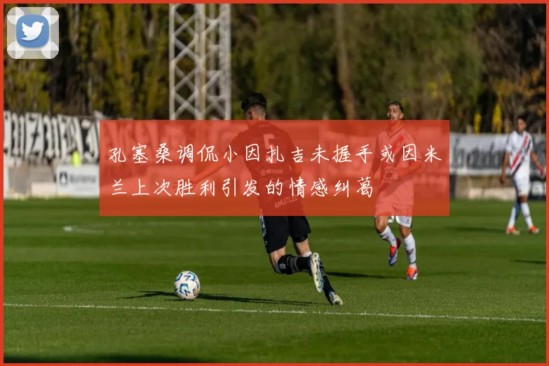 孔塞桑调侃小因扎吉未握手或因米兰上次胜利引发的情感纠葛