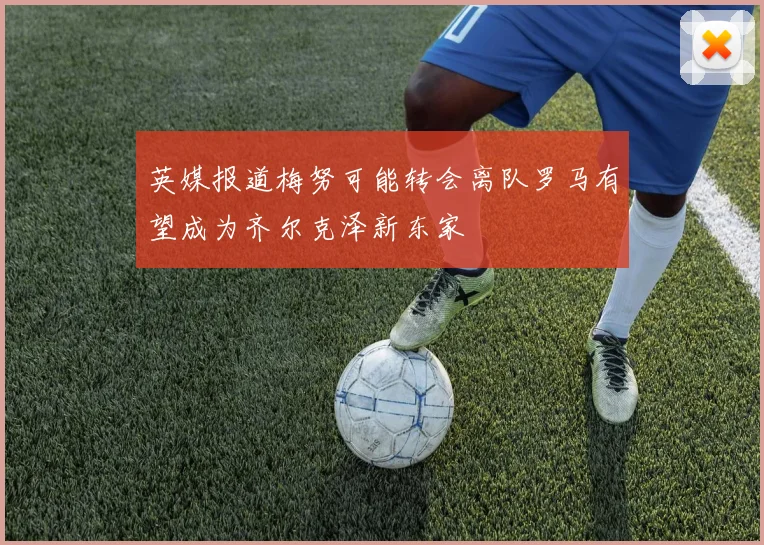 英媒报道梅努可能转会离队罗马有望成为齐尔克泽新东家