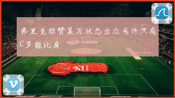 弗里克称赞莱万状态出众或许只有C罗能比肩