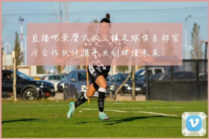 直播吧荣膺武汉三镇足球俱乐部官方合作伙伴携手共创辉煌未来