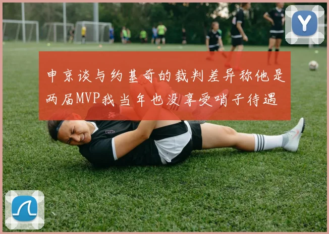 申京谈与约基奇的裁判差异称他是两届MVP我当年也没享受哨子待遇