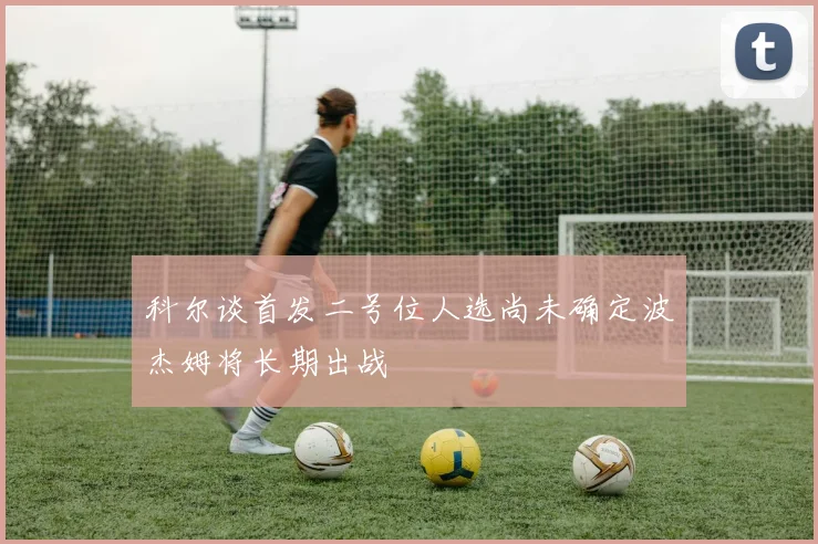 科尔谈首发二号位人选尚未确定波杰姆将长期出战