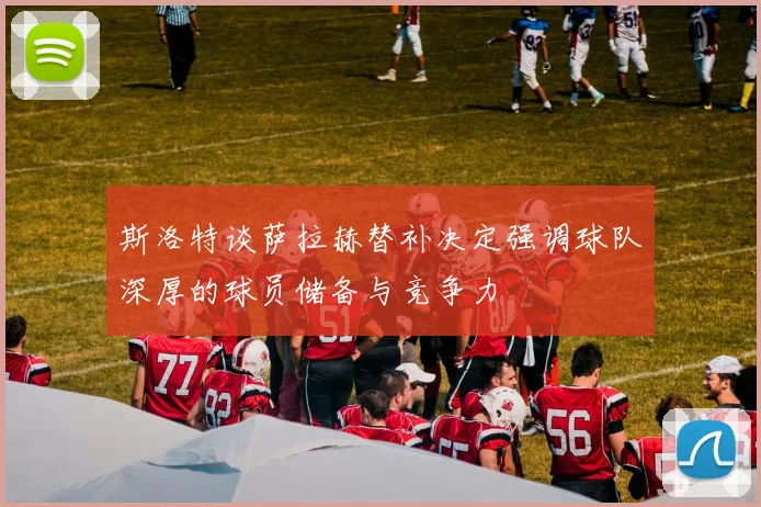 斯洛特谈萨拉赫替补决定强调球队深厚的球员储备与竞争力