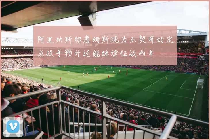 阿里纳斯称詹姆斯现为东契奇的定点投手预计还能继续征战两年