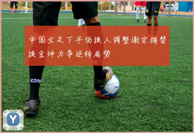 中国女足下半场换人调整谢宗梅替换金坤力争逆转局势