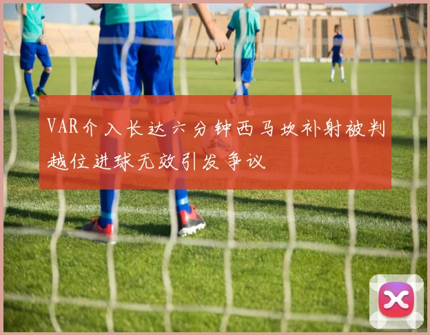 VAR介入长达六分钟西马坎补射被判越位进球无效引发争议