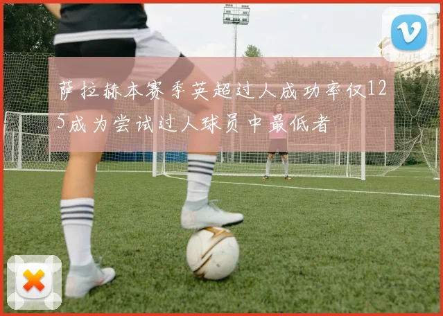 萨拉赫本赛季英超过人成功率仅125成为尝试过人球员中最低者
