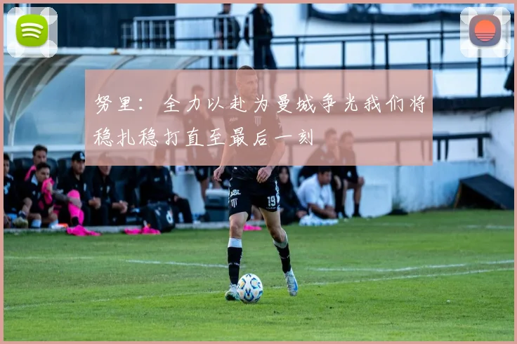 努里：全力以赴为曼城争光我们将稳扎稳打直至最后一刻