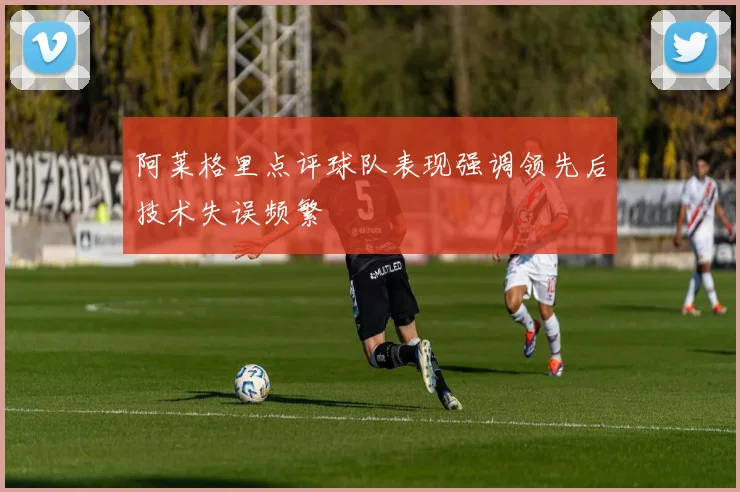 阿莱格里点评球队表现强调领先后技术失误频繁